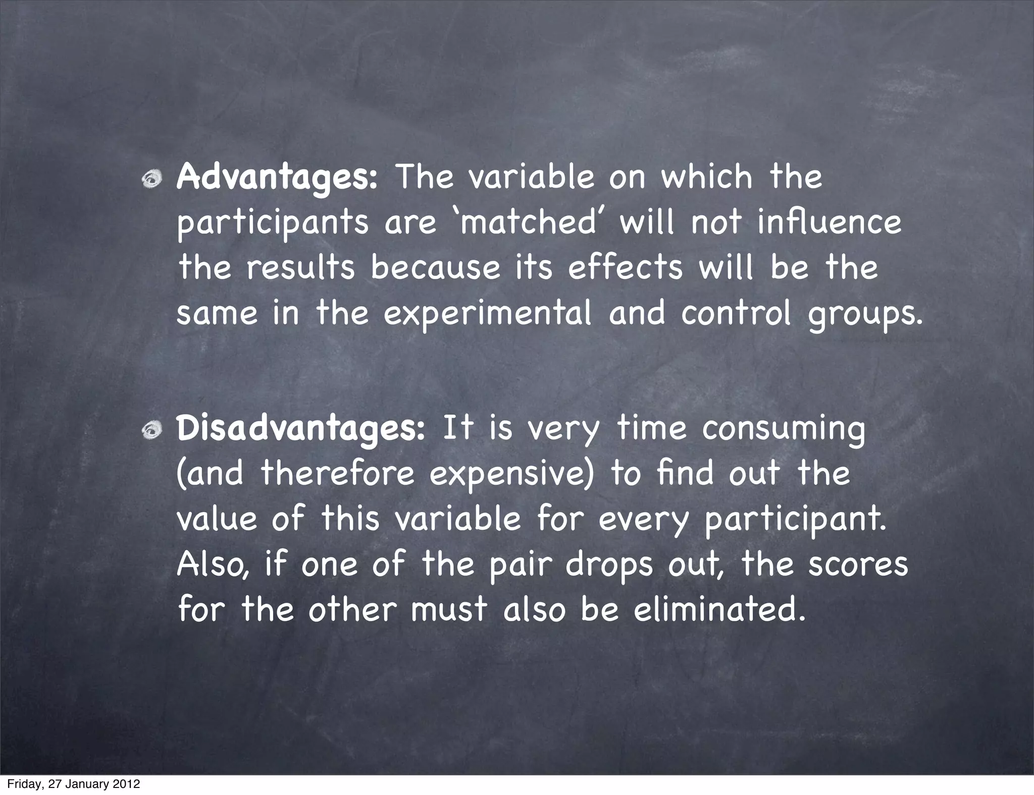 Advantages: The variable on which the
                          participants are ‘matched’ will not inﬂuence
                          the results because its effects will be the
                          same in the experimental and control groups.


                          Disadvantages: It is very time consuming
                          (and therefore expensive) to ﬁnd out the
                          value of this variable for every participant.
                          Also, if one of the pair drops out, the scores
                          for the other must also be eliminated.



Friday, 27 January 2012
 