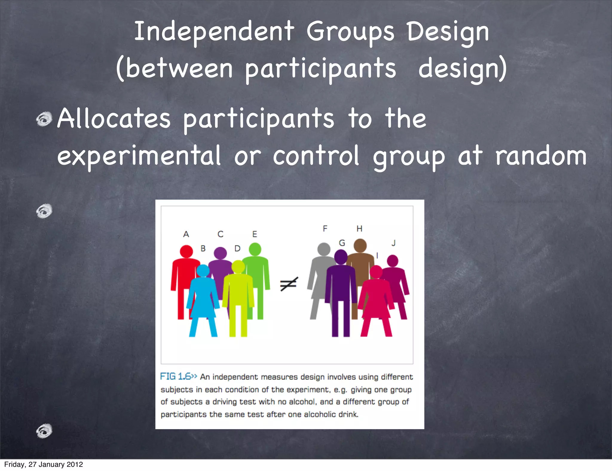 Independent Groups Design
                          (between participants design)
               Allocates participants to the
               experimental or control group at random




Friday, 27 January 2012
 