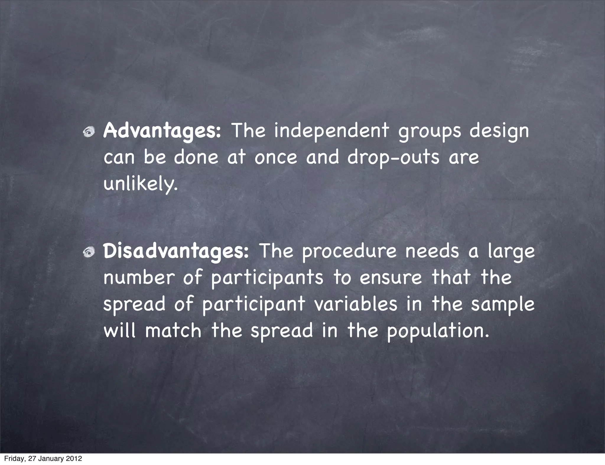Advantages: The independent groups design
                          can be done at once and drop-outs are
                          unlikely.


                          Disadvantages: The procedure needs a large
                          number of participants to ensure that the
                          spread of participant variables in the sample
                          will match the spread in the population.




Friday, 27 January 2012
 