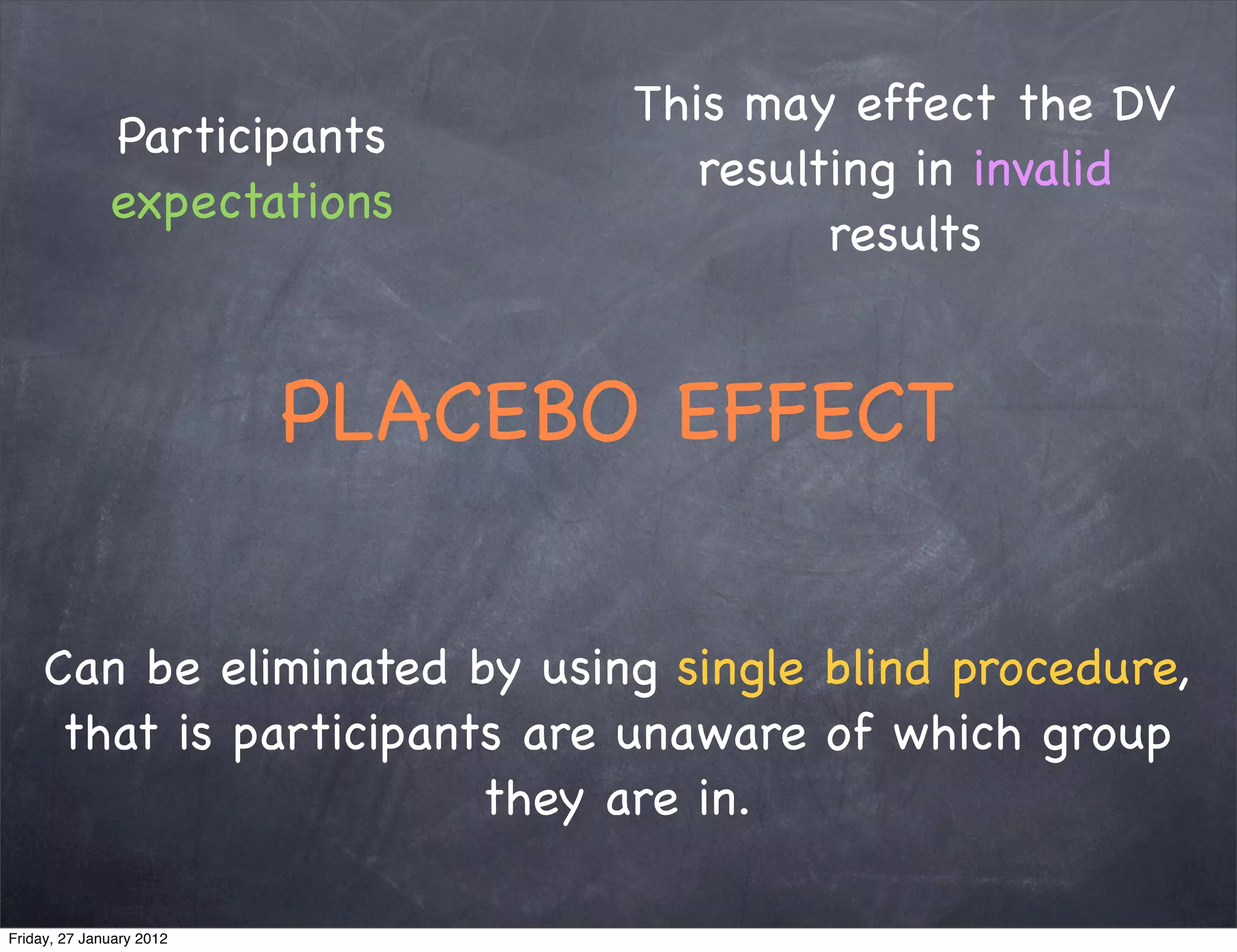 This may effect the DV
              Participants
                                    resulting in invalid
              expectations
                                          results


                          PLACEBO EFFECT

     Can be eliminated by using single blind procedure,
      that is participants are unaware of which group
                         they are in.

Friday, 27 January 2012
 