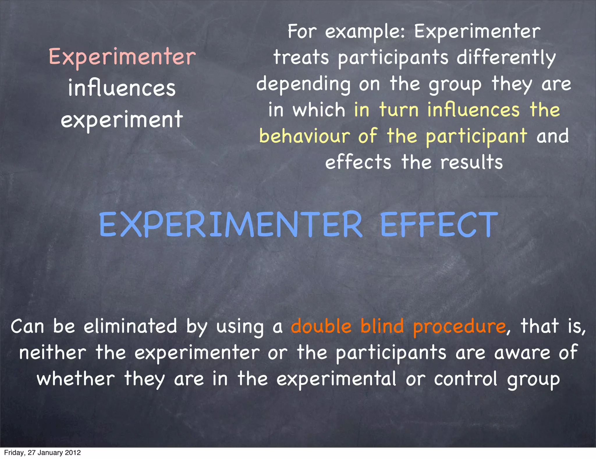 For example: Experimenter
             Experimenter          treats participants differently
               inﬂuences         depending on the group they are
                                  in which in turn inﬂuences the
              experiment
                                 behaviour of the participant and
                                         effects the results


                          EXPERIMENTER EFFECT

 Can be eliminated by using a double blind procedure, that is,
  neither the experimenter or the participants are aware of
    whether they are in the experimental or control group


Friday, 27 January 2012
 