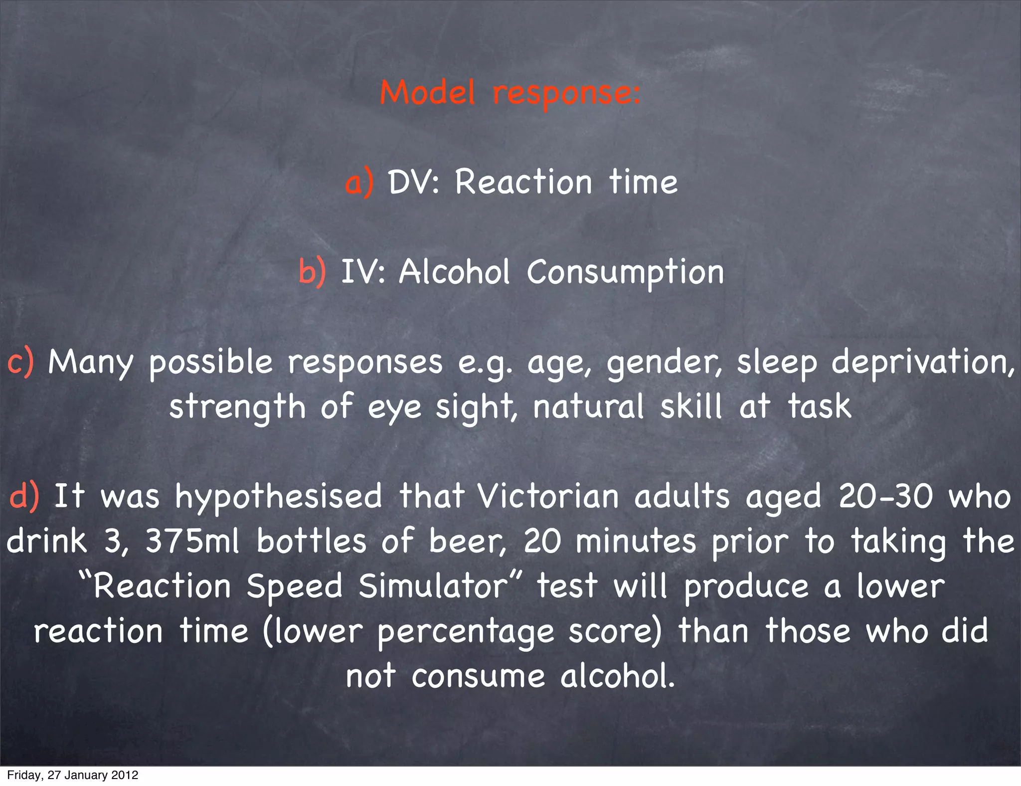 Model response:

                            a) DV: Reaction time

                          b) IV: Alcohol Consumption

c) Many possible responses e.g. age, gender, sleep deprivation,
         strength of eye sight, natural skill at task

d) It was hypothesised that Victorian adults aged 20-30 who
drink 3, 375ml bottles of beer, 20 minutes prior to taking the
    “Reaction Speed Simulator” test will produce a lower
 reaction time (lower percentage score) than those who did
                     not consume alcohol.

Friday, 27 January 2012
 