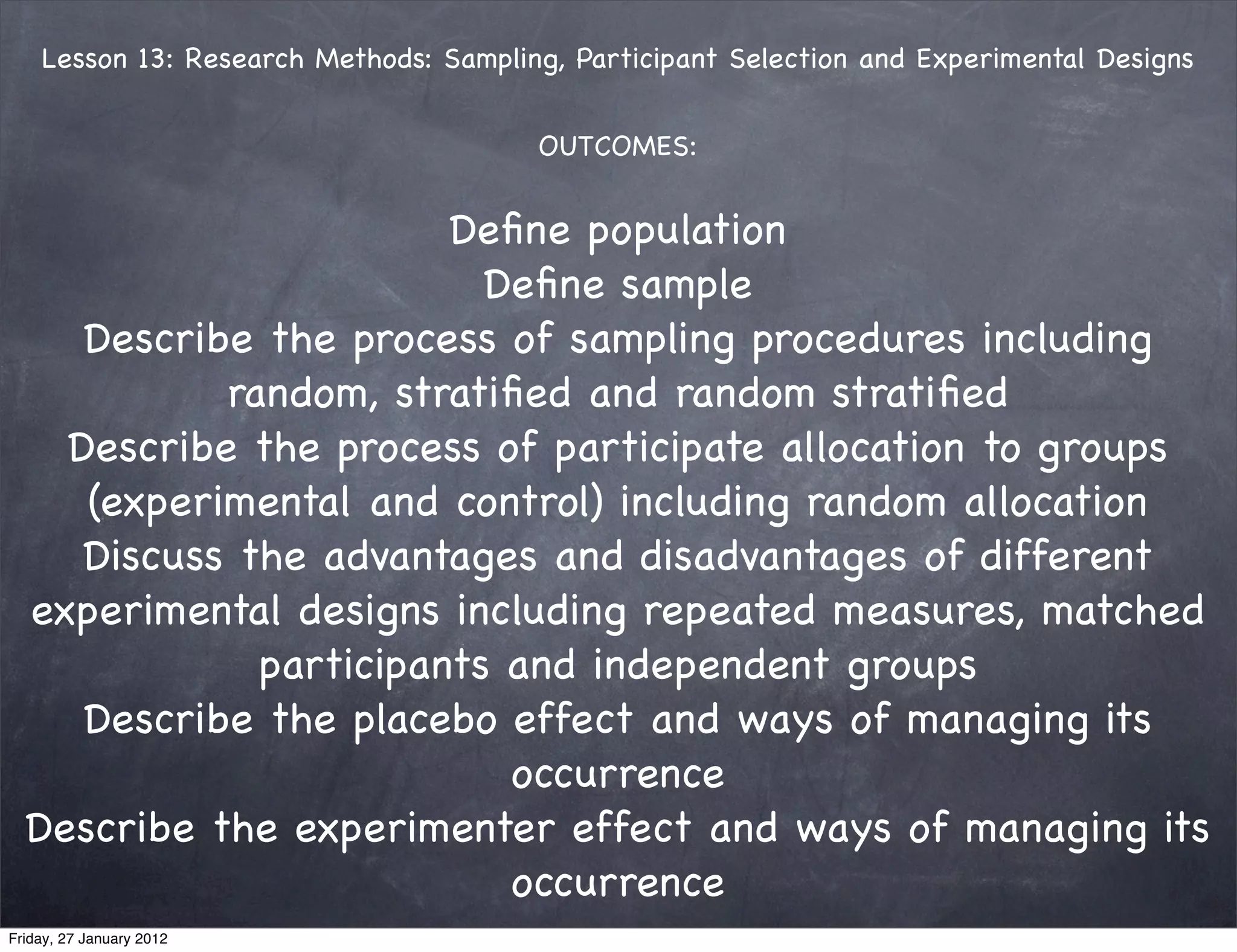 Lesson 13: Research Methods: Sampling, Participant Selection and Experimental Designs


                                        OUTCOMES:


                        Deﬁne population 
                          Deﬁne sample
     Describe the process of sampling procedures including
            random, stratiﬁed and random stratiﬁed
    Describe the process of participate allocation to groups
     (experimental and control) including random allocation
     Discuss the advantages and disadvantages of different
  experimental designs including repeated measures, matched
              participants and independent groups 
     Describe the placebo effect and ways of managing its
                           occurrence
  Describe the experimenter effect and ways of managing its
                           occurrence 
Friday, 27 January 2012           
 
