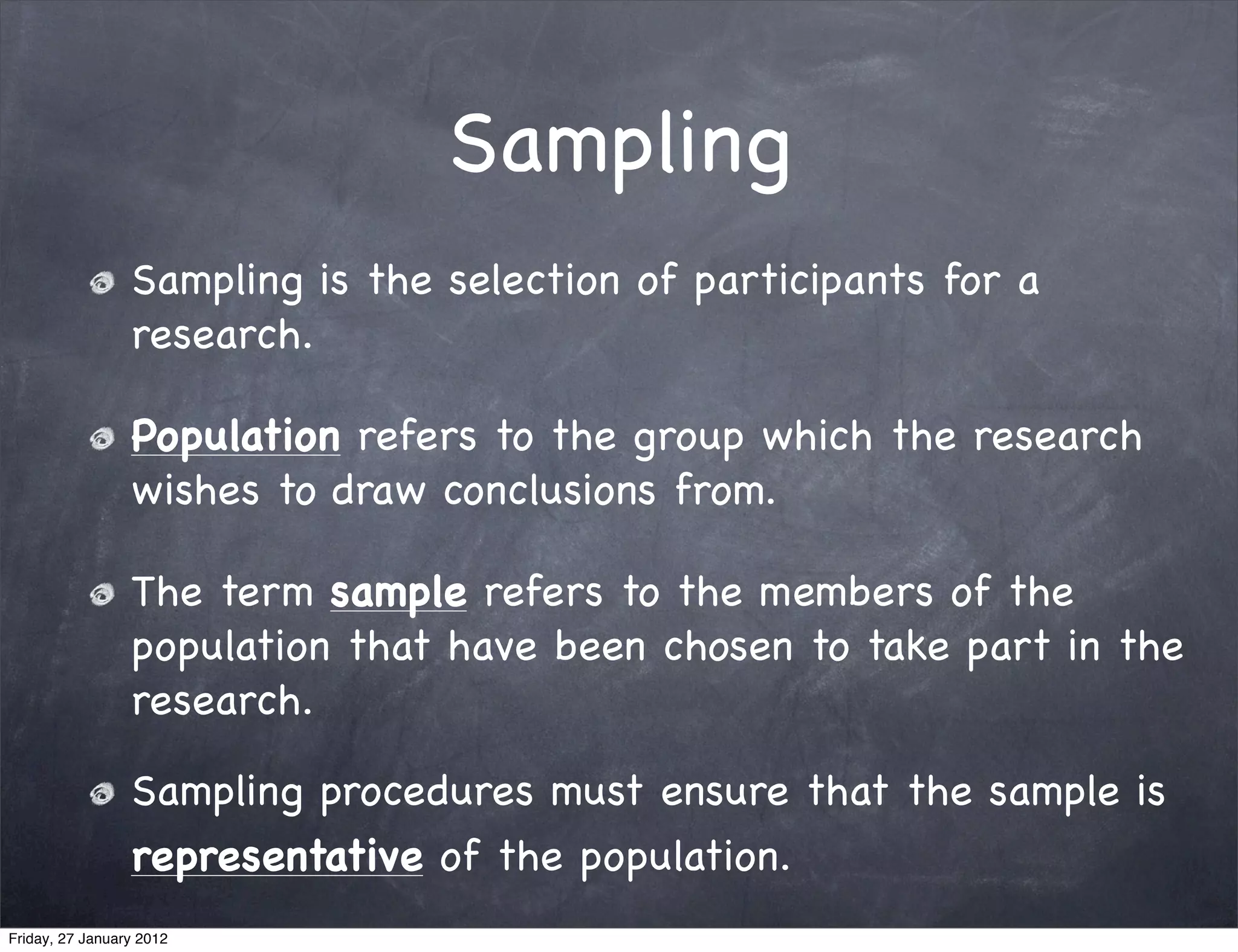 Sampling
                 Sampling is the selection of participants for a
                 research.

                 Population refers to the group which the research
                 wishes to draw conclusions from.

                 The term sample refers to the members of the
                 population that have been chosen to take part in the
                 research.

                 Sampling procedures must ensure that the sample is
                 representative of the population.
Friday, 27 January 2012
 
