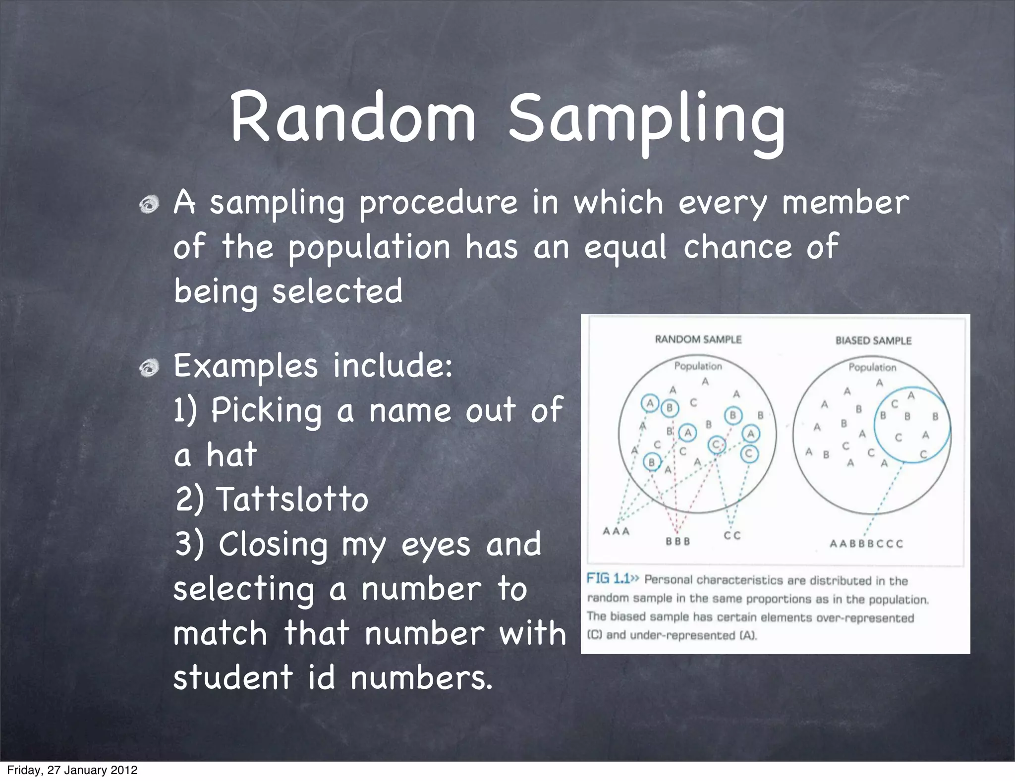 Random Sampling
                          A sampling procedure in which every member
                          of the population has an equal chance of
                          being selected

                          Examples include:
                          1) Picking a name out of
                          a hat
                          2) Tattslotto
                          3) Closing my eyes and
                          selecting a number to
                          match that number with
                          student id numbers.

Friday, 27 January 2012
 