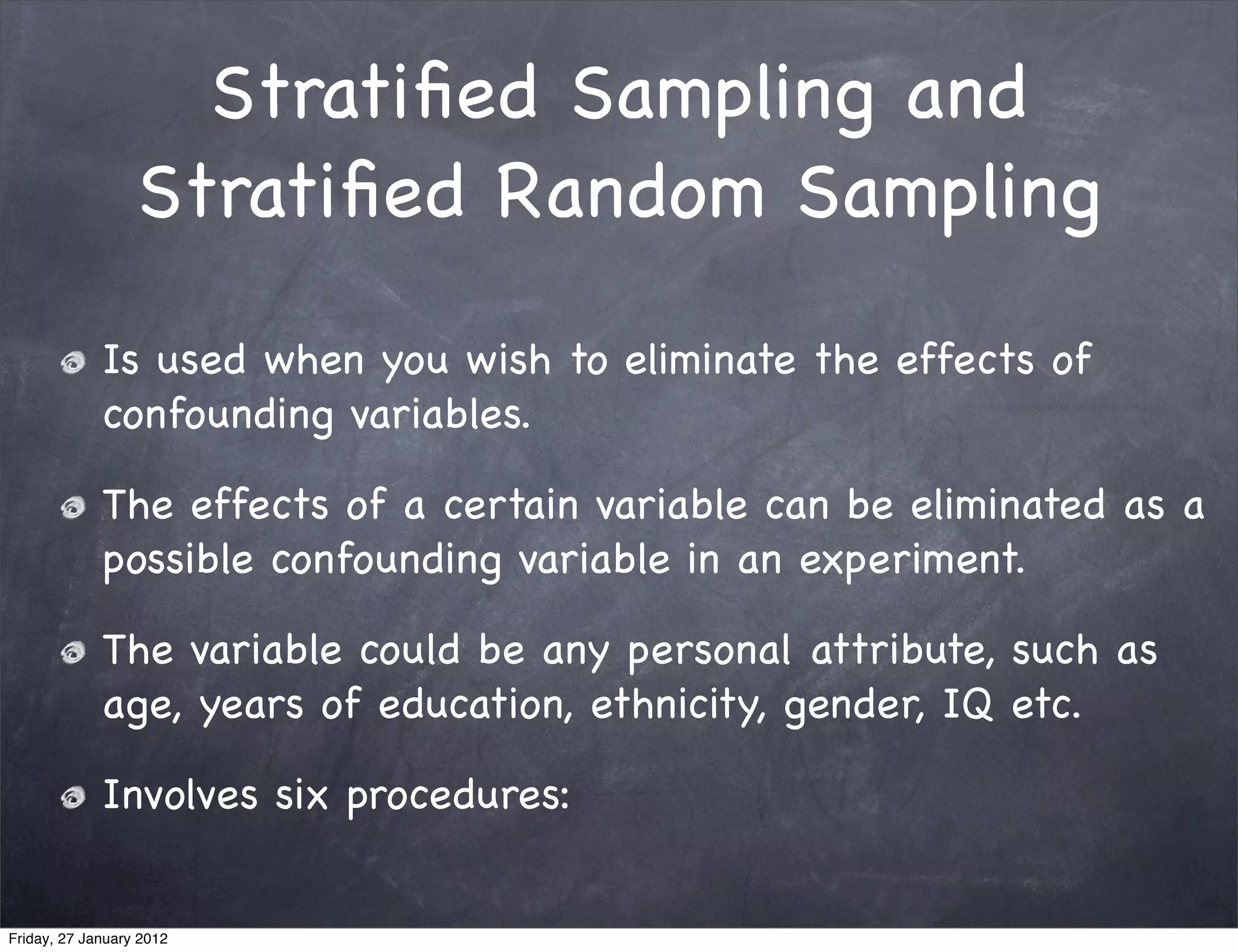 Stratiﬁed Sampling and
                  Stratiﬁed Random Sampling

             Is used when you wish to eliminate the effects of
             confounding variables.

             The effects of a certain variable can be eliminated as a
             possible confounding variable in an experiment.

             The variable could be any personal attribute, such as
             age, years of education, ethnicity, gender, IQ etc.

             Involves six procedures:


Friday, 27 January 2012
 