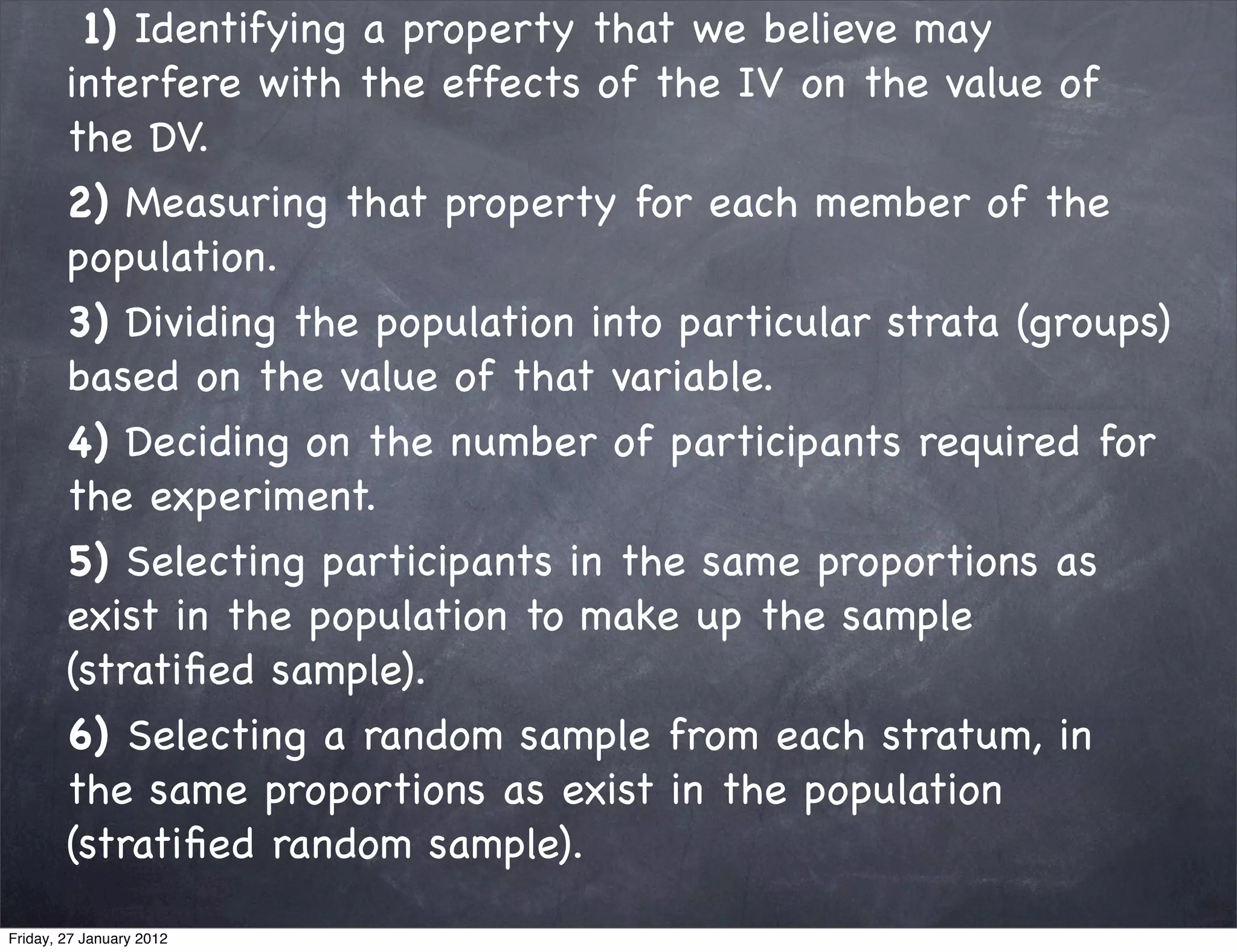 1) Identifying a property that we believe may
        interfere with the effects of the IV on the value of
        the DV.
        2) Measuring that property for each member of the
        population.
        3) Dividing the population into particular strata (groups)
        based on the value of that variable.
        4) Deciding on the number of participants required for
        the experiment.
        5) Selecting participants in the same proportions as
        exist in the population to make up the sample
        (stratiﬁed sample).
        6) Selecting a random sample from each stratum, in
        the same proportions as exist in the population
        (stratiﬁed random sample).
Friday, 27 January 2012
 