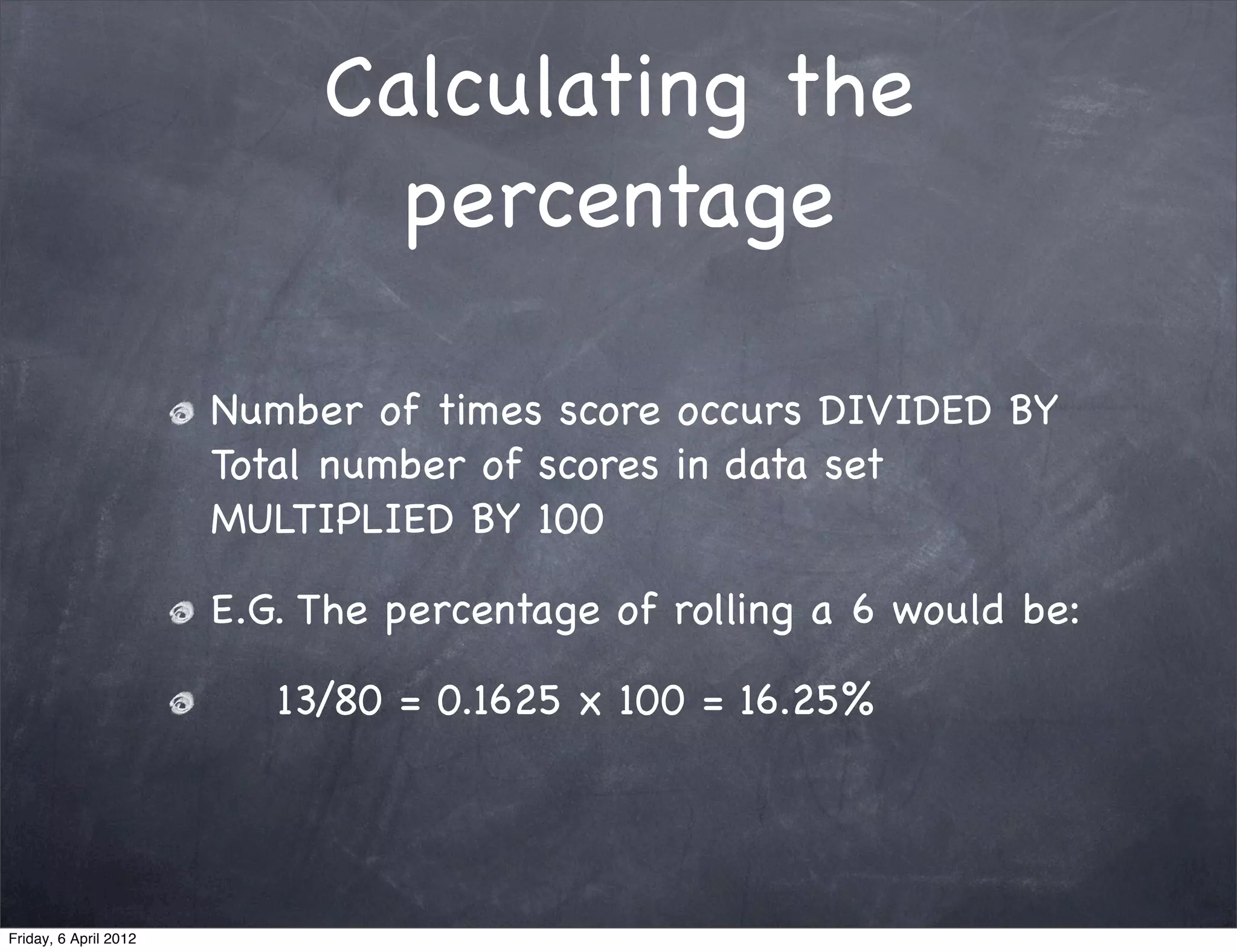 Calculating the
                              percentage

                       Number of times score occurs DIVIDED BY
                       Total number of scores in data set
                       MULTIPLIED BY 100

                       E.G. The percentage of rolling a 6 would be:

                          13/80 = 0.1625 x 100 = 16.25%




Friday, 6 April 2012
 