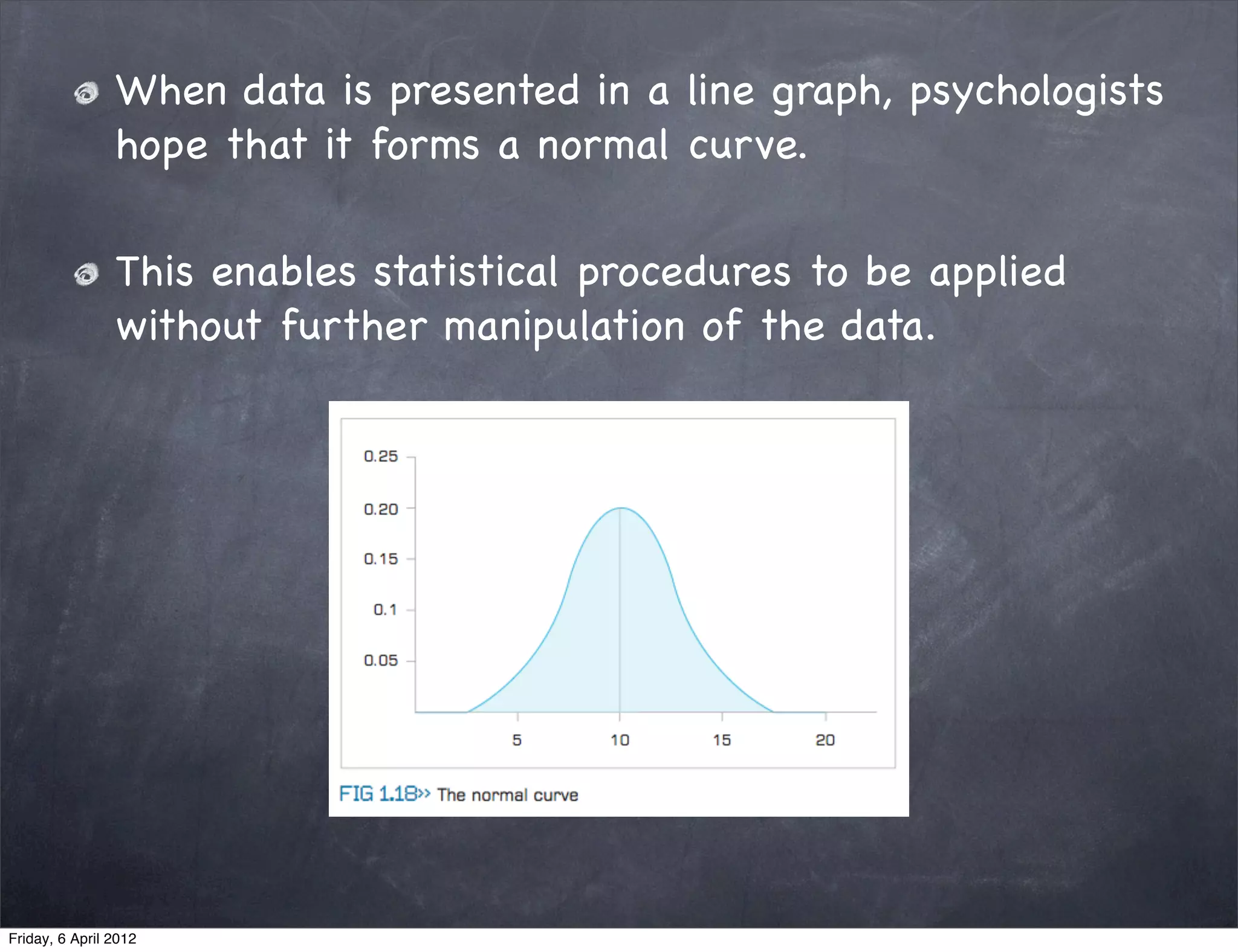 When data is presented in a line graph, psychologists
                hope that it forms a normal curve.

                This enables statistical procedures to be applied
                without further manipulation of the data.




Friday, 6 April 2012
 