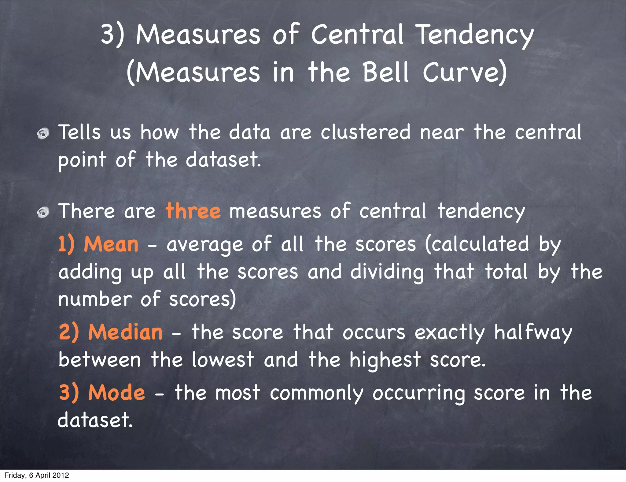 3) Measures of Central Tendency
                         (Measures in the Bell Curve)
                Tells us how the data are clustered near the central
                point of the dataset.

                There are three measures of central tendency
                1) Mean - average of all the scores (calculated by
                adding up all the scores and dividing that total by the
                number of scores)
                2) Median - the score that occurs exactly halfway
                between the lowest and the highest score.
                3) Mode - the most commonly occurring score in the
                dataset.

Friday, 6 April 2012
 
