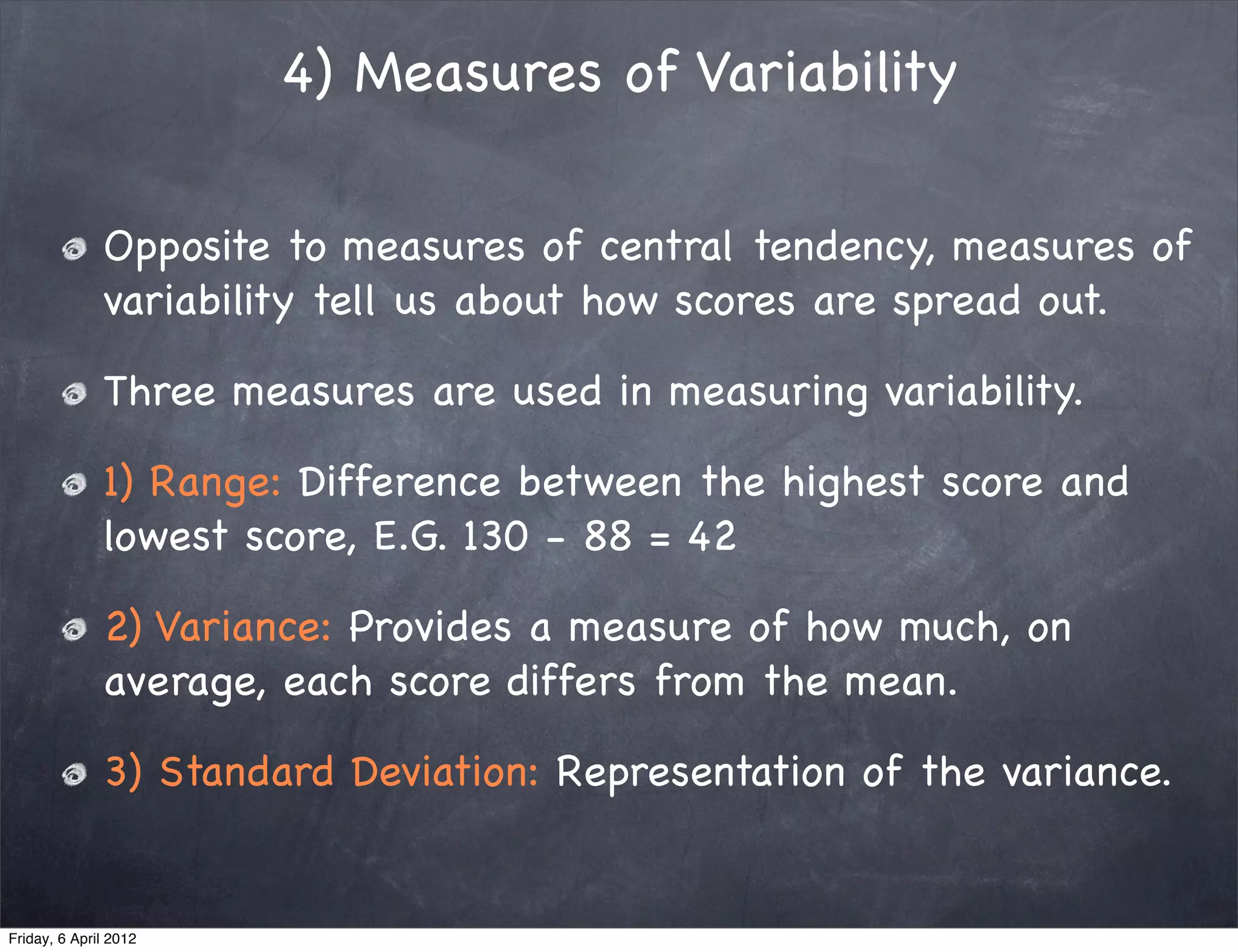 4) Measures of Variability

              Opposite to measures of central tendency, measures of
              variability tell us about how scores are spread out.

              Three measures are used in measuring variability.

              1) Range: Difference between the highest score and
              lowest score, E.G. 130 - 88 = 42

              2) Variance: Provides a measure of how much, on
              average, each score differs from the mean.

              3) Standard Deviation: Representation of the variance.


Friday, 6 April 2012
 