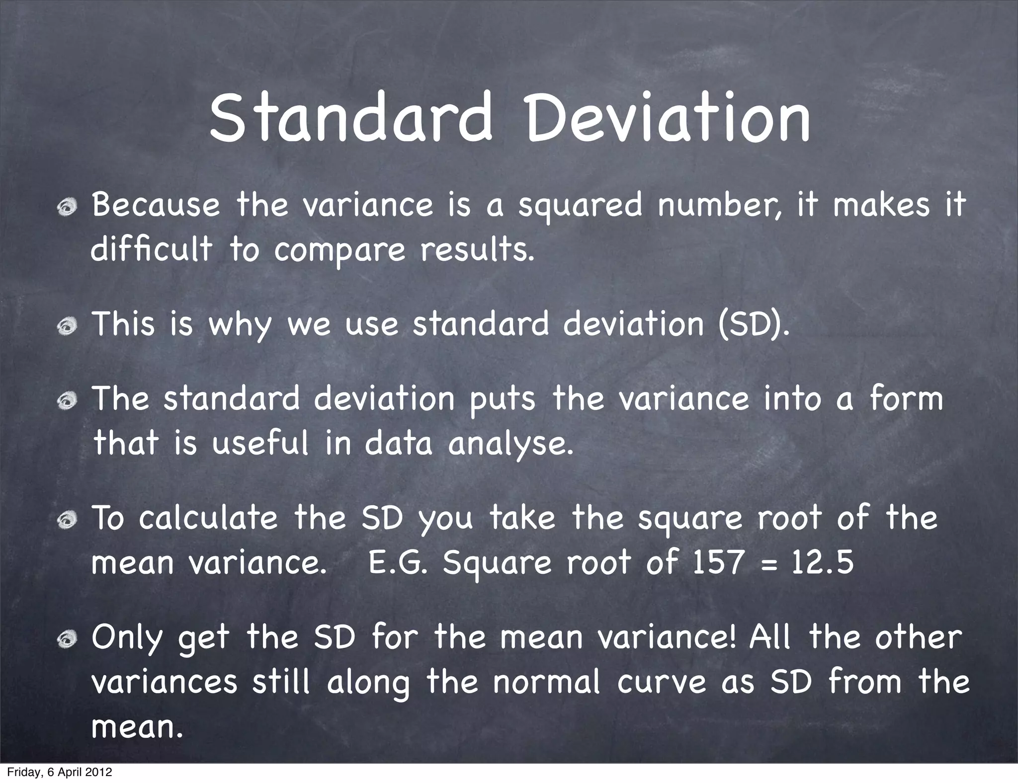 Standard Deviation
               Because the variance is a squared number, it makes it
               difﬁcult to compare results.

               This is why we use standard deviation (SD).

               The standard deviation puts the variance into a form
               that is useful in data analyse.

               To calculate the SD you take the square root of the
               mean variance. E.G. Square root of 157 = 12.5

               Only get the SD for the mean variance! All the other
               variances still along the normal curve as SD from the
               mean.
Friday, 6 April 2012
 