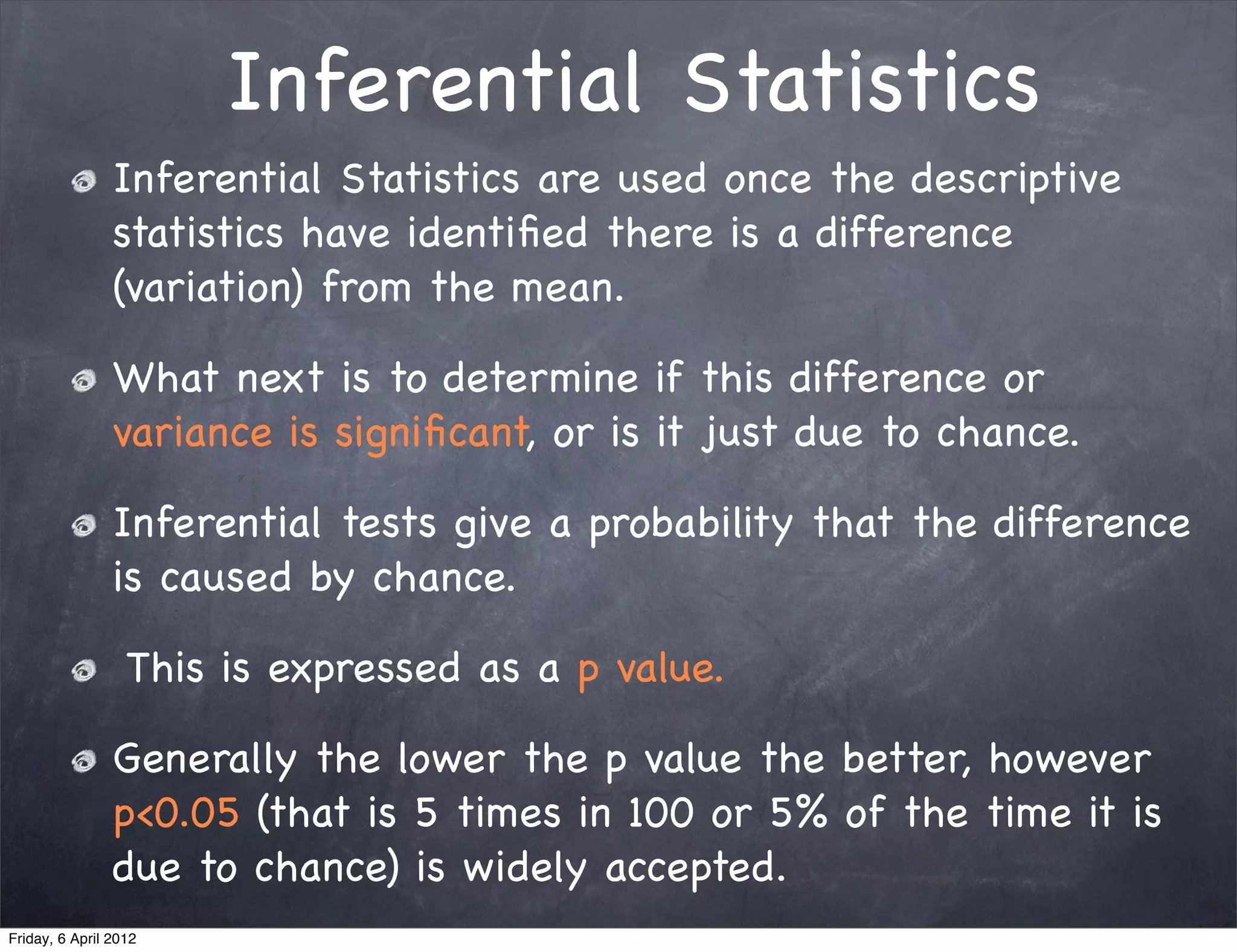 Inferential Statistics
                Inferential Statistics are used once the descriptive
                statistics have identiﬁed there is a difference
                (variation) from the mean.

                What next is to determine if this difference or
                variance is signiﬁcant, or is it just due to chance.

                Inferential tests give a probability that the difference
                is caused by chance.

                  This is expressed as a p value.

                Generally the lower the p value the better, however
                p<0.05 (that is 5 times in 100 or 5% of the time it is
                due to chance) is widely accepted.
Friday, 6 April 2012
 