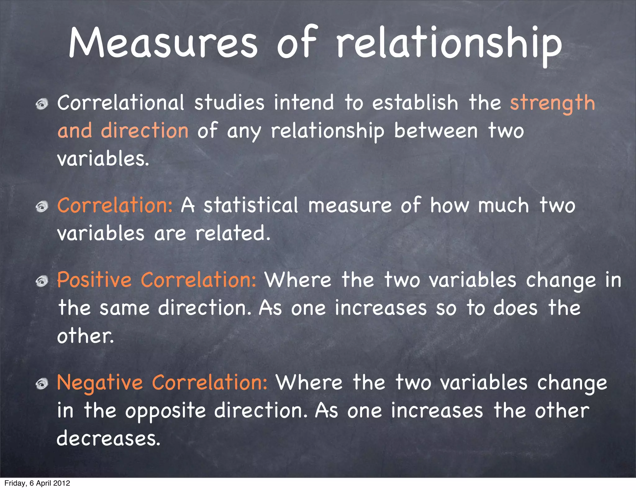 Measures of relationship
               Correlational studies intend to establish the strength
               and direction of any relationship between two
               variables.

               Correlation: A statistical measure of how much two
               variables are related.

               Positive Correlation: Where the two variables change in
               the same direction. As one increases so to does the
               other.

               Negative Correlation: Where the two variables change
               in the opposite direction. As one increases the other
               decreases.
Friday, 6 April 2012
 