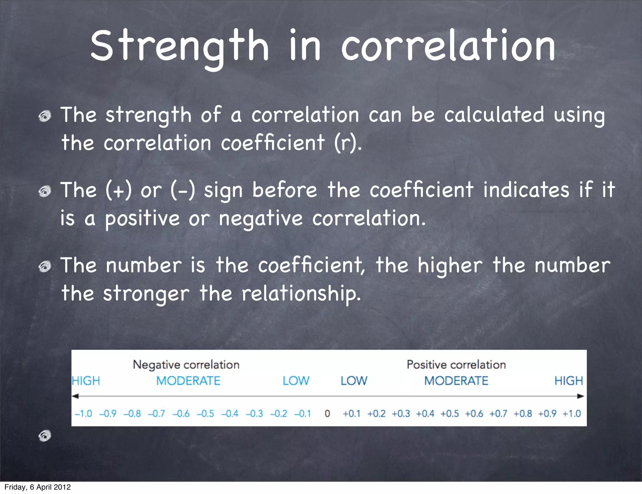 Strength in correlation
                The strength of a correlation can be calculated using
                the correlation coefﬁcient (r).

                The (+) or (-) sign before the coefﬁcient indicates if it
                is a positive or negative correlation.

                The number is the coefﬁcient, the higher the number
                the stronger the relationship.




Friday, 6 April 2012
 
