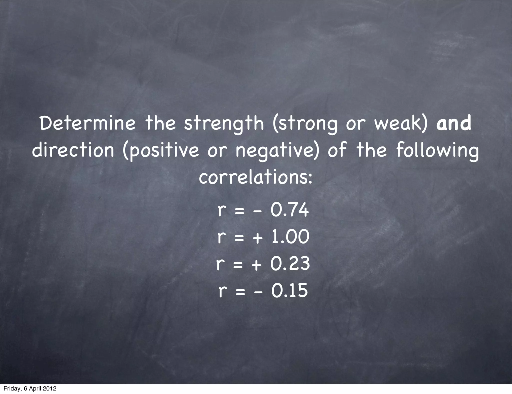 Determine the strength (strong or weak) and
          direction (positive or negative) of the following
                             correlations:
                              r=-   0.74
                              r=+   1.00
                              r=+   0.23
                              r=-   0.15



Friday, 6 April 2012
 