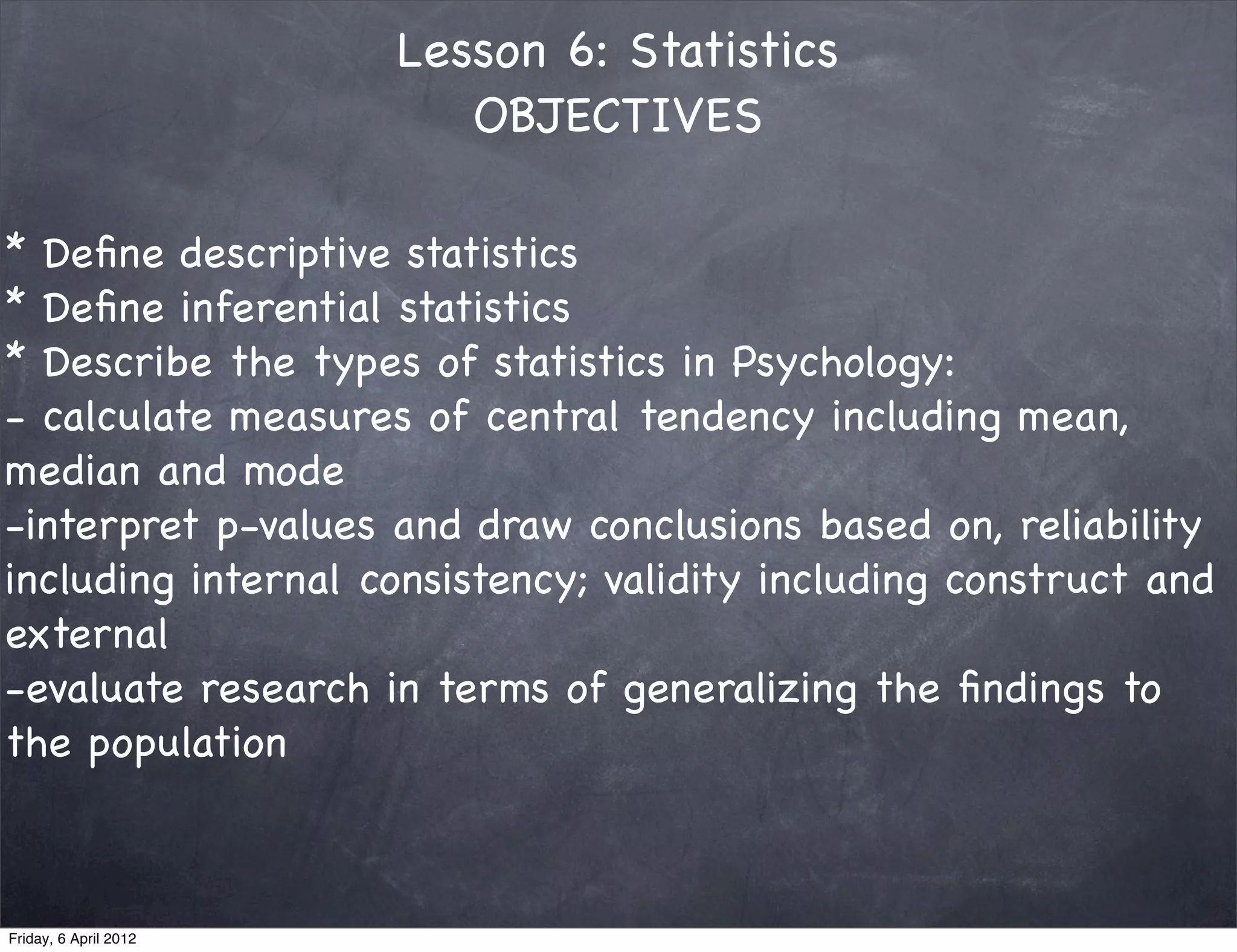 Lesson 6: Statistics
                          OBJECTIVES

* Deﬁne descriptive statistics 
* Deﬁne inferential statistics 
* Describe the types of statistics in Psychology:
- calculate measures of central tendency including mean,
median and mode
-interpret p-values and draw conclusions based on, reliability
including internal consistency; validity including construct and
external
-evaluate research in terms of generalizing the ﬁndings to
the population
 


Friday, 6 April 2012
 