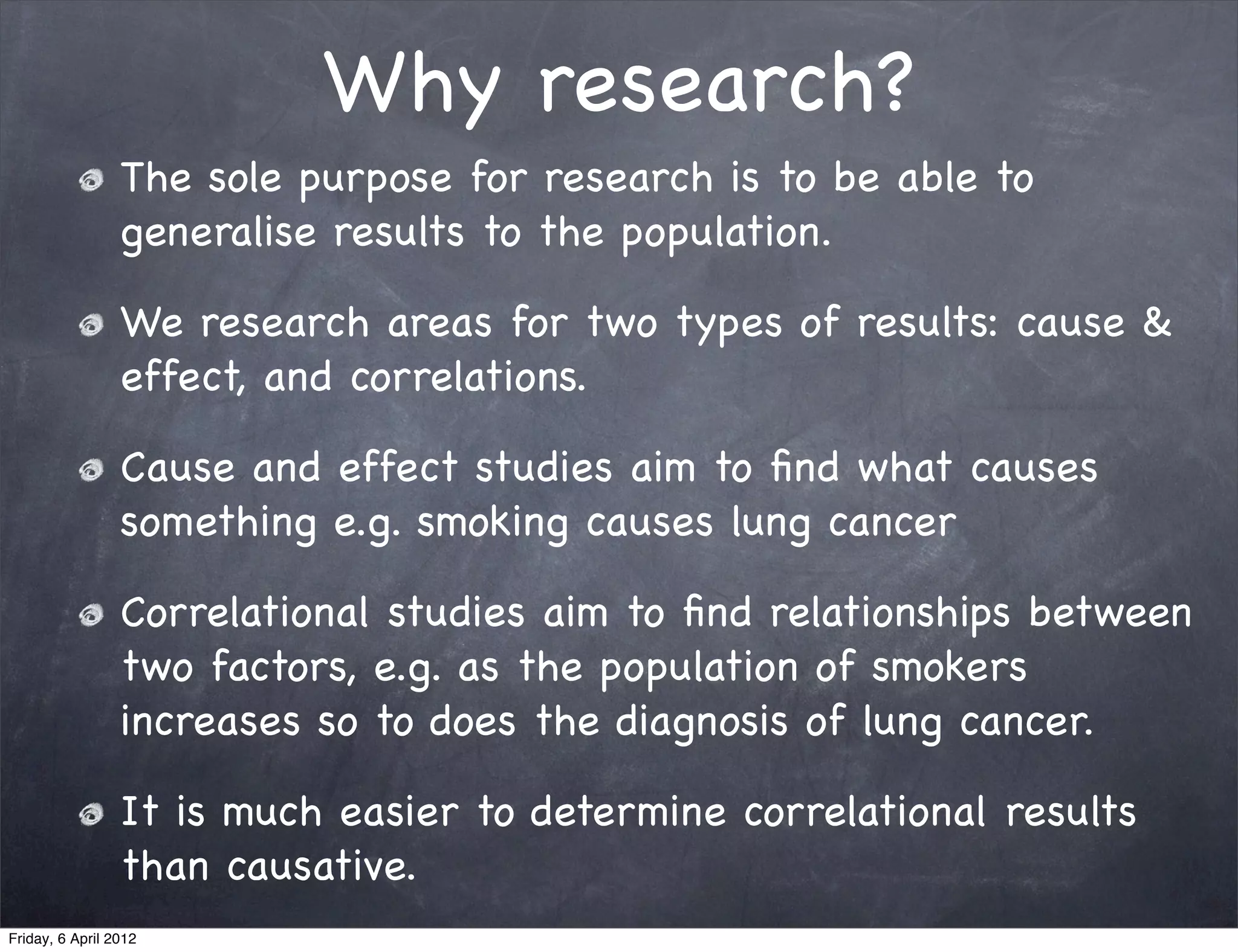 Why research?
                 The sole purpose for research is to be able to
                 generalise results to the population.

                 We research areas for two types of results: cause &
                 effect, and correlations.

                 Cause and effect studies aim to ﬁnd what causes
                 something e.g. smoking causes lung cancer

                 Correlational studies aim to ﬁnd relationships between
                 two factors, e.g. as the population of smokers
                 increases so to does the diagnosis of lung cancer.

                 It is much easier to determine correlational results
                 than causative.
Friday, 6 April 2012
 