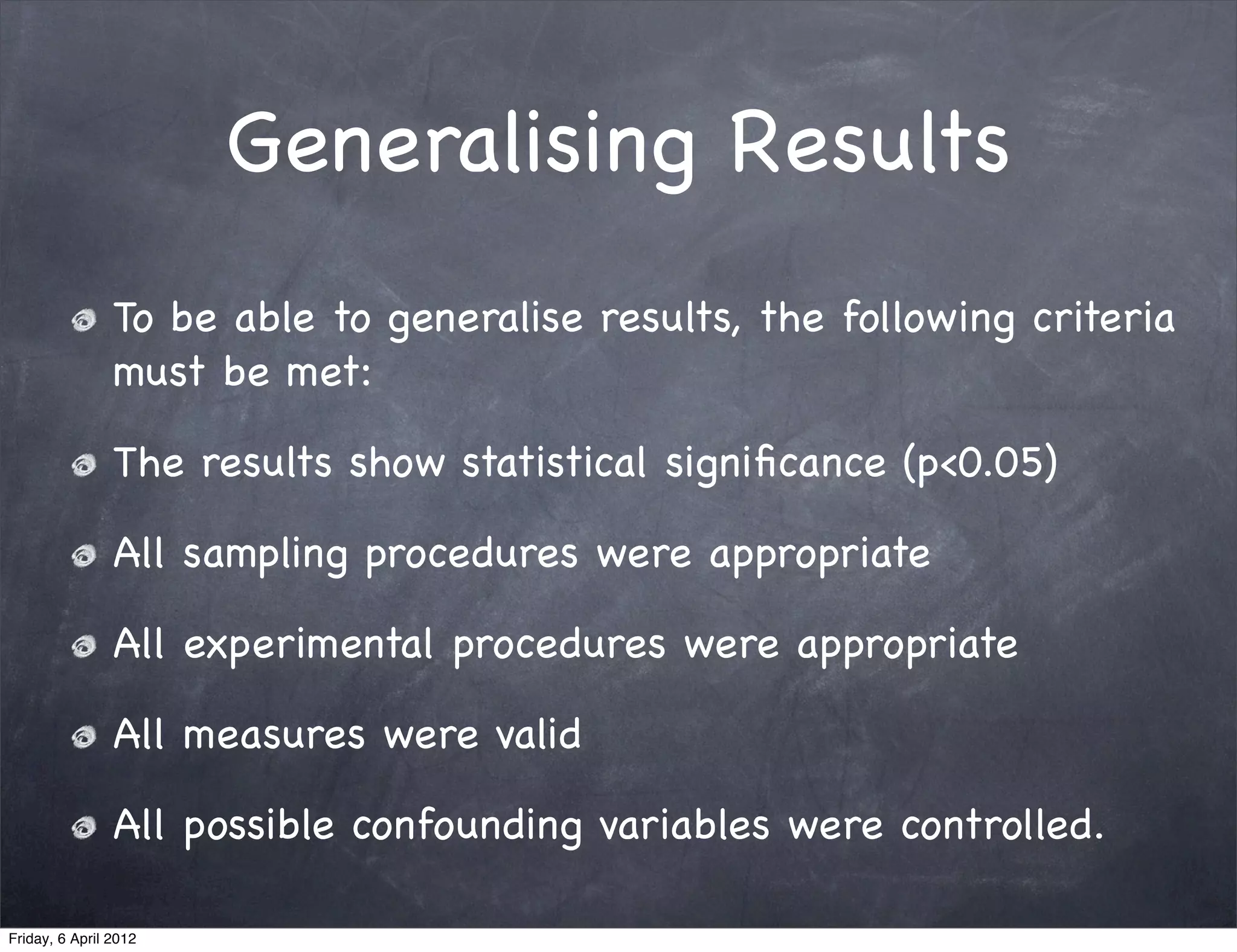 Generalising Results
                To be able to generalise results, the following criteria
                must be met:

                The results show statistical signiﬁcance (p<0.05)

                All sampling procedures were appropriate

                All experimental procedures were appropriate

                All measures were valid

                All possible confounding variables were controlled.

Friday, 6 April 2012
 