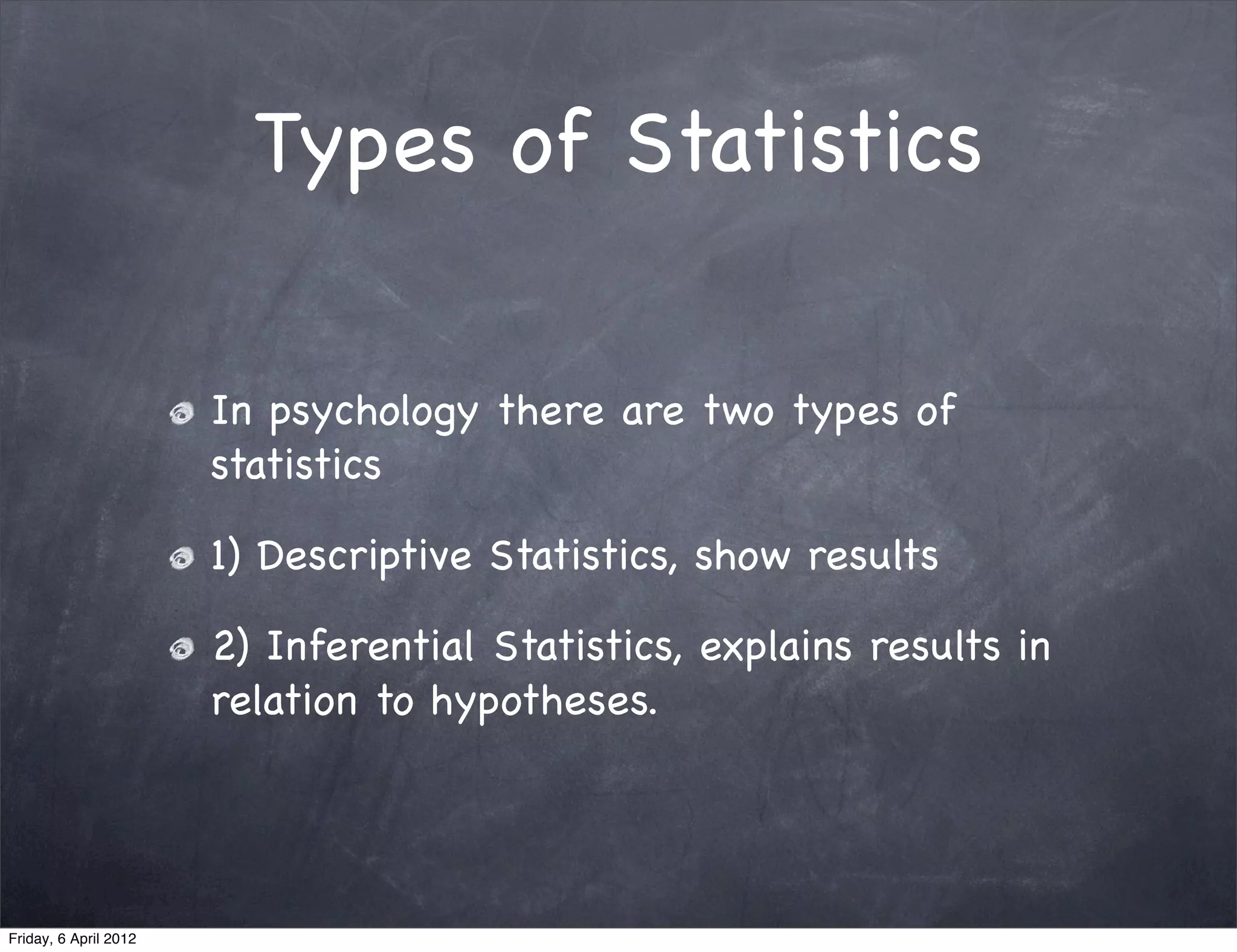 Types of Statistics

                       In psychology there are two types of
                       statistics

                       1) Descriptive Statistics, show results

                       2) Inferential Statistics, explains results in
                       relation to hypotheses.




Friday, 6 April 2012
 