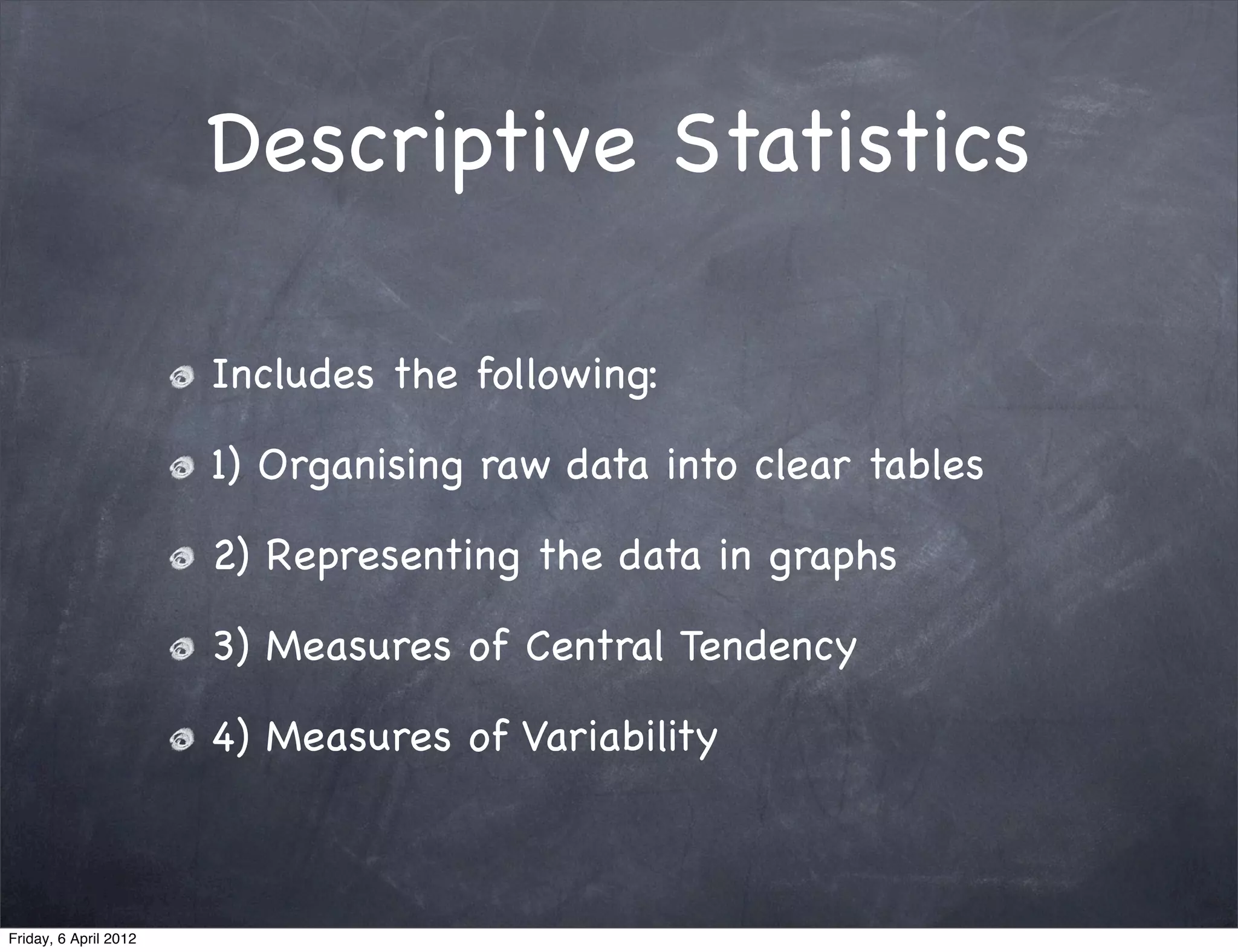 Descriptive Statistics

                       Includes the following:

                       1) Organising raw data into clear tables

                       2) Representing the data in graphs

                       3) Measures of Central Tendency

                       4) Measures of Variability



Friday, 6 April 2012
 