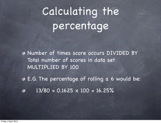 Calculating the
                              percentage

                       Number of times score occurs DIVIDED BY
                       Total number of scores in data set
                       MULTIPLIED BY 100

                       E.G. The percentage of rolling a 6 would be:

                          13/80 = 0.1625 x 100 = 16.25%




Friday, 6 April 2012
 