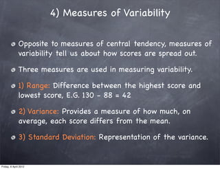 4) Measures of Variability

              Opposite to measures of central tendency, measures of
              variability tell us about how scores are spread out.

              Three measures are used in measuring variability.

              1) Range: Difference between the highest score and
              lowest score, E.G. 130 - 88 = 42

              2) Variance: Provides a measure of how much, on
              average, each score differs from the mean.

              3) Standard Deviation: Representation of the variance.


Friday, 6 April 2012
 
