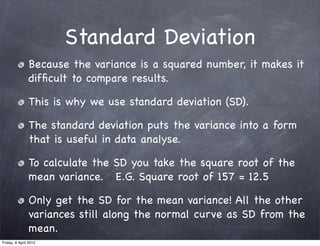 Standard Deviation
               Because the variance is a squared number, it makes it
               difﬁcult to compare results.

               This is why we use standard deviation (SD).

               The standard deviation puts the variance into a form
               that is useful in data analyse.

               To calculate the SD you take the square root of the
               mean variance. E.G. Square root of 157 = 12.5

               Only get the SD for the mean variance! All the other
               variances still along the normal curve as SD from the
               mean.
Friday, 6 April 2012
 
