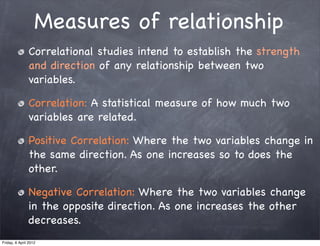 Measures of relationship
               Correlational studies intend to establish the strength
               and direction of any relationship between two
               variables.

               Correlation: A statistical measure of how much two
               variables are related.

               Positive Correlation: Where the two variables change in
               the same direction. As one increases so to does the
               other.

               Negative Correlation: Where the two variables change
               in the opposite direction. As one increases the other
               decreases.
Friday, 6 April 2012
 