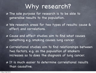 Why research?
                 The sole purpose for research is to be able to
                 generalise results to the population.

                 We research areas for two types of results: cause &
                 effect, and correlations.

                 Cause and effect studies aim to ﬁnd what causes
                 something e.g. smoking causes lung cancer

                 Correlational studies aim to ﬁnd relationships between
                 two factors, e.g. as the population of smokers
                 increases so to does the diagnosis of lung cancer.

                 It is much easier to determine correlational results
                 than causative.
Friday, 6 April 2012
 