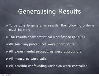 Generalising Results
                To be able to generalise results, the following criteria
                must be met:

                The results show statistical signiﬁcance (p<0.05)

                All sampling procedures were appropriate

                All experimental procedures were appropriate

                All measures were valid

                All possible confounding variables were controlled.

Friday, 6 April 2012
 