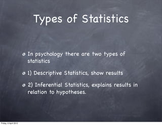 Types of Statistics

                       In psychology there are two types of
                       statistics

                       1) Descriptive Statistics, show results

                       2) Inferential Statistics, explains results in
                       relation to hypotheses.




Friday, 6 April 2012
 