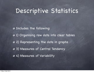 Descriptive Statistics

                       Includes the following:

                       1) Organising raw data into clear tables

                       2) Representing the data in graphs

                       3) Measures of Central Tendency

                       4) Measures of Variability



Friday, 6 April 2012
 