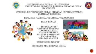 UNIVERSIDAD CENTRAL DEL ECUADOR
FACULTAD DE FILOSOFÍA, LETRAS Y CIENCIAS DE LA
EDUCACIÓN
CARRERA DE PEDAGOGÍA DE LAS CIENCIAS EXPERIMENTALES,
QUÍMICA Y BIOLOGÍA
REALIDAD NACIONAL CULTURAL Y ECOLÓGICA
TEMA: ETNIAS
INTEGRANTES :
CISNEROS ESTEBAN
COLOMA ALICIA
POMA KATHERINE
SALAZAR KATHERINE
VACA PAMELA
VALLEJO ARACELI
CURSO: SEGUNDO “B”
DOCENTE: MSc. BOLIVAR REINA
 