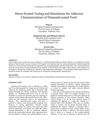 Proceedings of NAMRI/SME, Vol. 39, 2011
Micro-Scratch Testing and Simulations for Adhesion
Characterizations of Diamond-coated Tools
Ping Lu
Mechanical Engineering Department
The University of Alabama
Tuscaloosa, Alabama, USA
Xingcheng Xiao and Michael Lukitsch
Research & Development Center
General Motors Corporation
Warren, Michigan, USA
Kevin Chou
Mechanical Engineering Department
The University of Alabama
Tuscaloosa, Alabama, USA
ABSTRACT
In this study, micro-scratch tests were conducted on a diamond-coated tungsten-carbide substrate to investigate the coating
adhesion. High intensity Acoustic Emission (AE) signals were detected once the coating delamination initiated during the
scratch test. It has also been found that the tangential force increased gradually with the normal force, but varied significantly
when the critical load of coating delamination was reached. A finite element (FE) model with a cohesive-zone interface was
developed to simulate the scratch process and the coating delamination phenomena. The preliminary results indicate that it is
feasible to use the FE combined with scratch tests to evaluate the coating interface characteristics.
KEYWORDS
Adhesion, Cohesive zone interface, Diamond-coated tool, Delamination, Finite element, Scratch testing.
INTRODUCTION
Applying hard coatings such as diamond on cutting
tools is an ideal approach for enhancing tool lifetime and
improving the machining quality due to diamond’s high
hardness/strength, low friction coefficient, and chemical
stability, etc. Diamond-coated tools excel in cost and
flexibility to various tool geometry and size comparing to
synthetic polycrystalline diamond (PCD) tools (Hu, 2007),
which are also commonly used in the manufacturing
industry. Thus, diamond-coated cutting tools have a
potential to replace costly polycrystalline diamond tools.
However, in tooling applications, diamond coating
delamination remains the primary wear mode that often
result in catastrophic tool failures (Lu, 2009, Qin, 2009).
Coating delamination is due to insufficient adhesion
between the coating and substrate. Many approaches have
been developed to enhance the coating adhesion such as
etching cobalt (Co) phase off from the tool surface before
diamond depositions. In addition, reliable experimental
methods to quantitatively characterize the coating adhesion
are critical to compare and further optimize different
interface approaches.
There are several methods used to examine the adhesion
of coatings (Perry, 1983). For example, Bouzakis et al.
applied an inclined impact test to evaluate the cohesion and
adhesion properties of thin coatings (Bouzakis, 2004).
Scratch testing is one of the most practical means of
evaluating the adhesion of a hard, thin coating on a
substrate (Bull, 1992, Ollendorf, 1999), since it is reliable,
simple to perform and no special specimen shape or
preparation are required. Adhesion is measured when a
critical load is reached at which coating failure occurs.
Provided that the failure is adhesive, this critical normal
load is taken as a measure of the coating–substrate
adhesion, or the work of adhesion is derived from the
 
