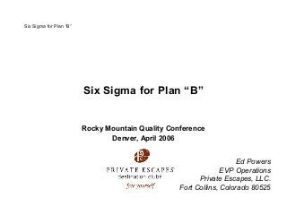 Six Sigma for Plan “B”
Six Sigma for Plan “B”
Rocky Mountain Quality Conference
Denver, April 2006
Ed Powers
EVP Operations
Private Escapes, LLC.
Fort Collins, Colorado 80525
 