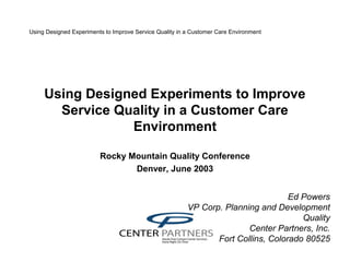 Using Designed Experiments to Improve Service Quality in a Customer Care Environment
Using Designed Experiments to Improve
Service Quality in a Customer Care
Environment
Rocky Mountain Quality Conference
Denver, June 2003
Ed Powers
VP Corp. Planning and Development
Quality
Center Partners, Inc.
Fort Collins, Colorado 80525
 