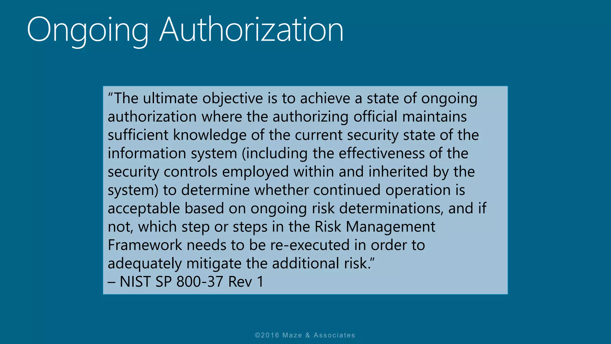“The ultimate objective is to achieve a state of ongoing
authorization where the authorizing official maintains
sufficient knowledge of the current security state of the
information system (including the effectiveness of the
security controls employed within and inherited by the
system) to determine whether continued operation is
acceptable based on ongoing risk determinations, and if
not, which step or steps in the Risk Management
Framework needs to be re-executed in order to
adequately mitigate the additional risk.”
– NIST SP 800-37 Rev 1