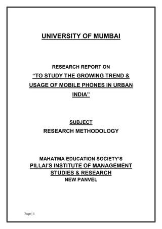 Page | 1
UNIVERSITY OF MUMBAI
RESEARCH REPORT ON
“TO STUDY THE GROWING TREND &
USAGE OF MOBILE PHONES IN URBAN
INDIA”
SUBJECT
RESEARCH METHODOLOGY
MAHATMA EDUCATION SOCIETY’S
PILLAI’S INSTITUTE OF MANAGEMENT
STUDIES & RESEARCH
NEW PANVEL
 