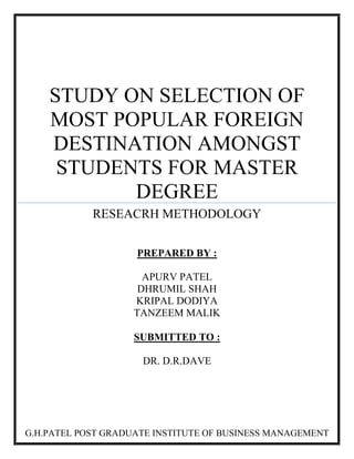 STUDY ON SELECTION OF
MOST POPULAR FOREIGN
DESTINATION AMONGST
STUDENTS FOR MASTER
DEGREE
RESEACRH METHODOLOGY
PREPARED BY :
APURV PATEL
DHRUMIL SHAH
KRIPAL DODIYA
TANZEEM MALIK
SUBMITTED TO :
DR. D.R.DAVE
G.H.PATEL POST GRADUATE INSTITUTE OF BUSINESS MANAGEMENT
 
