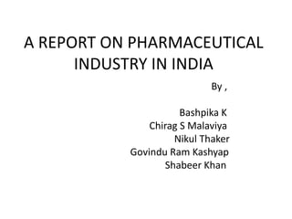 A REPORT ON PHARMACEUTICAL
INDUSTRY IN INDIA
By ,
Bashpika K
Chirag S Malaviya
Nikul Thaker
Govindu Ram Kashyap
Shabeer Khan
 