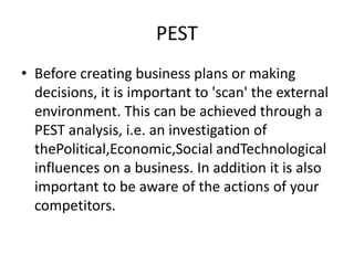 PEST
• Before creating business plans or making
decisions, it is important to 'scan' the external
environment. This can be achieved through a
PEST analysis, i.e. an investigation of
thePolitical,Economic,Social andTechnological
influences on a business. In addition it is also
important to be aware of the actions of your
competitors.
 