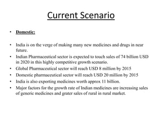 Current Scenario
• Domestic:
• India is on the verge of making many new medicines and drugs in near
future.
• Indian Pharmaceutical sector is expected to touch sales of 74 billion USD
in 2020 in this highly competitive growth scenario.
• Global Pharmaceutical sector will reach USD 8 million by 2015
• Domestic pharmaceutical sector will reach USD 20 million by 2015
• India is also exporting medicines worth approx 11 billion.
• Major factors for the growth rate of Indian medicines are increasing sales
of generic medicines and grater sales of rural in rural market.
 