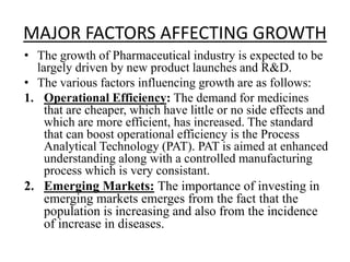 MAJOR FACTORS AFFECTING GROWTH
• The growth of Pharmaceutical industry is expected to be
largely driven by new product launches and R&D.
• The various factors influencing growth are as follows:
1. Operational Efficiency: The demand for medicines
that are cheaper, which have little or no side effects and
which are more efficient, has increased. The standard
that can boost operational efficiency is the Process
Analytical Technology (PAT). PAT is aimed at enhanced
understanding along with a controlled manufacturing
process which is very consistant.
2. Emerging Markets: The importance of investing in
emerging markets emerges from the fact that the
population is increasing and also from the incidence
of increase in diseases.
 