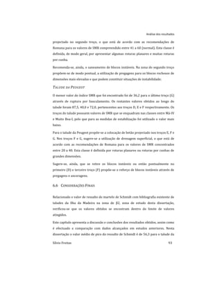 Análise dos resultados
Sílvio Freitas 93
projectado no segundo troço, o que está de acordo com as recomendações de
Romana para os valores de SMR compreendido entre 41 a 60 (normal). Esta classe é
definida, de modo geral, por apresentar algumas roturas planares e muitas roturas
por cunha.
Recomenda-se, ainda, o saneamento de blocos instáveis. Na zona do segundo troço
propõem-se de modo pontual, a utilização de pregagens para os blocos rochosos de
dimensões mais elevadas e que podem constituir situações de instabilidade;
TALUDE DA PEUGEOT
O menor valor do índice SMR que foi encontrado foi de 36,2 para o último troço (G)
através de ruptura por basculamento. Os restantes valores obtidos ao longo do
talude foram 87,5, 40,0 e 72,0, pertencentes aos troços D, E e F respectivamente. Os
troços do talude possuem valores de SMR que se enquadram nas classes entre Má-IV
e Muito Boa-I, pelo que para as medidas de estabilização foi utilizado o valor mais
baixo.
Para o talude da Peugeot propõe-se a colocação de betão projectado nos troços E, F e
G. Nos troços F e G, sugere-se a utilização de drenagem superficial, o que está de
acordo com as recomendações de Romana para os valores de SMR concentrados
entre 20 a 40. Esta classe é definida por roturas planares ou roturas por cunhas de
grandes dimensões.
Sugere-se, ainda, que se retire os blocos instáveis ou então pontualmente no
primeiro (D) e terceiro troço (F) propõe-se o reforço de blocos instáveis através de
pregagens e ancoragens.
6.6 CONSIDERAÇÕES FINAIS
Relacionado o valor de ressalto do martelo de Schmidt com bibliografia existente de
taludes da Ilha da Madeira na zona de β2, zona de estudo desta dissertação,
verificou-se que os valores obtidos se encontram dentro do limite de valores
atingidos.
Este capítulo apresenta a discussão e conclusões dos resultados obtidos, assim como
é efectuado a comparação com dados alcançados em estudos anteriores. Nesta
dissertação o valor médio de pico do ressalto de Schmidt é de 56,3 para o talude da
 