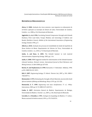 Caracterização Geomecânica e Classificações RMR (Bieniawsky) e SMR (Romana) de Maciços
Rochosos em taludes do Funchal
xv
REFERÊNCIAS BIBLIOGRÁFICAS
Abreu, U. 2008. Avaliação dos riscos naturais e seus impactos no ordenamento do
território: aplicação ao município de Câmara de Lobos. Universidade de Coimbra.
Coimbra : s.n., 2008. p. 216, Dissertação de Mestrado.
Aggistalis, G., et al. 1996. Correlating Uniaxial Compressive Strength with Schmidt
Hardness, Point Load Index, Young's Modulus and mineralogy of Gabbros and
Basalts (Northern Greece). Bulletin of the International Association of Engineering
Geology. Outubro 1996, p. 9.
Alberto, J. 2010. Avaliação dos processos de instabilidade do talude da Capelinha da
Nossa Senhora do Monte. Departamento de Ciências da Terra, Universidade de
Coimbra. Coimbra : s.n., 2010. p. 73, Dissertação de Mestrado.
Aydin, A. and Basu, A. 2005. The Schmidt hammer in rock material
characterization. Engineering Geology. 2005, pp. 1-14.
Aydin, A. 2008. ISRM Suggested method for determination of the Schmidt hammer
rebound hardness: Revised version. International Journal of Rock Mechanics and
Mining Sciences. 21 Abril 2008, pp. 627-634.
Barton, N. and Stephansson, O. 1990. Rock Joints. 1º. Rotterdam : Balkema, 1990.
p. 821. ISBN 90 6191 109 5.
Bell, F. 2007. Engineering Geology. 2º. Oxford : Elsevier Ltd., 2007. p. 581. ISBN 0
7506 8077 6.
Bieniawski, Z. 1974. Estimating the Strength of Rock Materials. Journal of the South
African Institute of Mining and Metallurgy. Março 1974, pp. 312-320.
Bieniawski, Z. T. 1989. Engineering rock mass classifications. 1º. s.l. : Wiley-
Interscience, 1989. pp. 51-72. ISBN 0-471-60172-1.
Canha, E. 2007. Património Natural da Madeira. Departamento de Biologia,
Universidade da Madeira . Funchal : s.n., 2007. p. 146, Dissertação de Mestrado.
Carvalho, G. e Brandão, J. 1991. Geologia do Arquipélago da Madeira. 1º. Lisboa :
Museu nacional de história natural, 1991. p. 170. 51629/91.
 