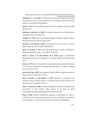 Caracterização Geomecânica e Classificações RMR (Bieniawsky) e SMR (Romana) de Maciços
Rochosos em taludes do Funchal
xvii
Geldmacher, J., et al. 2000. The 40Ar/39Ar age dating of the Madeira Archipelago
and hotspot track (eastern North Atlantic). Kiel : AGU and the Geochemical Society,
2000. p. 1. doi:10.1029/1999GC000018. .
Giani, G. 1992. Rock slope stability analysis. Rotterdam : Balkema, 1992. p. 361. ISBN
90 5410 122 9.
Goehring, L. and Morris, S. 2008. The scaling of columnar joints in basalt. Journal
of Geophysical Research. 2008, p. 16.
Grabham, G. 1948. Esboço da formação geológica da Madeira. Boletim do Museu
Municipal do Funchal. 1948, Vol. III, pp. 65-83.
Harrison, J. and Hudson, J. 2005. An Introduction to the Principles. 4º. London :
Elsevier, 2005. pp. 193-202. ISBN: 0-08-043864-4.
Hoek, E. and Bray, J. 1981. Rock Slope Engineering. 3º. London : Institution of
Mining and Metallurgy, 1981. p. 358. ISBN 0 419 16010 8.
Hoek, E., Kaiser, P. K. and Bawden, W. F. 2000. Support of Underground
Excavations in Hard Rock. 4º. Rotterdam : A. A. Balkema, 2000. p. 223. ISBN 89 5410
187 3.
Hudson, J. 1993. Rock Testing and Site Characterization. [book auth.] M. R. Romana.
A Geomechanical Classification for Slopes: Slope Mass Rating. 1º. Oxford : Pergamon
Press, 1993, Vol. III, p. 45.
Instituto da Água. 2003. Plano Regional da Água da Madeira. Região Autonoma da
Madeira. 2003. p. 328, Relatório Técnico.
Katz, O., Reches, Z. and Roegiers, J. 1999. Evaluation of mechanical rock
properties using a Schmidt Hammer. International Journal of Rock Mechanics and
Mining Sciences. 16 Dezembro 1999, p. 6.
Lima, C. e Menezes, J. 2008. Geologia de Engenharia. Faculdade de Engenharia da
Universidade do Porto. [Online] 2008. [Citação: 15 de Julho de 2011.]
http://paginas.fe.up.pt/~geng/ge/apontamentos/Cap_4_GE.pdf.
Maia, J. 2003. Metodos Probabilisticos aplicados à estabilização de taludes e
cavidades em rocha. Departamento de Engenharia Civil e Ambiental, Universidade de
Brasilia. Brasilia : s.n., 2003. p. 228, Dissertação de Mestrado. G.DM-099A/03.
 