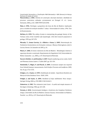 Caracterização Geomecânica e Classificações RMR (Bieniawsky) e SMR (Romana) de Maciços
Rochosos em taludes do Funchal
xviii
Mascarenhas, J. 2006. Sistemas de construção: descrição ilustrada e detalhada de
processos construtivos utilizados correntemente em Portugal. 4º. s.l. : Livros
Horizonte, 2006. p. 232 . ISBN 9789722413398.
Mata, J. 1996. Petrologia e geoquímica das lavas da ilha da Madeira: implicações
para os modelos de evolução mantélica". Lisboa : Universidade de Lisboa, 1996. Tese
de Doutoramento.
McClure, K. 1999. The utility of joints in interpreting the geologic history of the
Tertiary rocks of the Crawfish Lake Quadrangle. 12th, Keck research symposium in
geology. 1999, pp. 267-270.
Miranda, T., Gomes Correia, A. e Ribeiro e Sousa, L. 2005. Determinação de
Parâmetros Geomecânicos em formações rochosas e Maciços Heterogéneos. [ed.] A.
Correia. Revista. 24, Setembro de 2005, p. 24.
Moura, F. 2006. Os túneis rodoviarios da Ilha da Madeira - Metodologias relativas à
segurança durante a construção. Departamento de Engenharia Civil, Universidade do
Minho. Guimarães : s.n., 2006. p. 137, Dissertação de Mestrado.
Navarre-Sitchler, A. and Brantley, S. 2007. Basalt weathering across scales. Earth
and Planetary Science Letters. 17 Julho 2007, pp. 321-334.
Niedzielski, T., Migon, P. and Placek, A. 2009. A minimum sample size required
from Schmidt hammer measurements. Earth Surface Processes and Landforms. 2009,
Vol. 34, pp. 1713-1725.
Ortigão, J. A. e Sayão, A. 1999. Estabilização de taludes - Experiência Brasileira em
Maciços de Solos Residuais. Porto : FEUP, 1999.
Ortigão, J. and Sayão, A. 2004. Handbook of slope stabilisation. Nova Iorque :
Springer-Verlag, 2004. p. 478. ISBN 3-540-41646-3.
Palmstron, A. 1982. The volumetric Joint Count - A useful and simple measure of
the degree of Jointing. 1982, pp. 221-228.
Perneta, J. 2010. Caracterização Geológica e Geotécnica dos Complexos Vulcânicos
Antigo e Intermédio da Ilha da Madeira. Ciencias Exactas, Universidade da Madeira.
Funchal : s.n., 2010. p. 127, Dissertação de Mestrado.
 