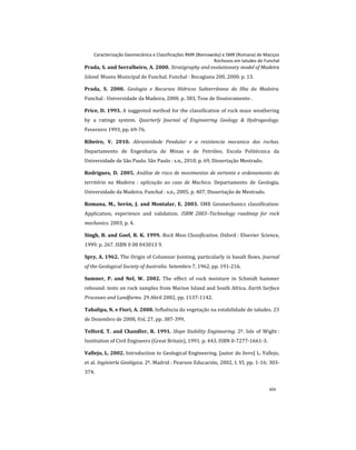 Caracterização Geomecânica e Classificações RMR (Bieniawsky) e SMR (Romana) de Maciços
Rochosos em taludes do Funchal
xix
Prada, S. and Serralheiro, A. 2000. Stratigraphy and evolutionary model of Madeira
Island. Museu Municipal do Funchal. Funchal : Bocagiana 200, 2000. p. 13.
Prada, S. 2000. Geologia e Recursos Hídricos Subterrâneos da Ilha da Madeira.
Funchal : Universidade da Madeira, 2000. p. 383, Tese de Doutoramento .
Price, D. 1993. A suggested method for the classification of rock mass weathering
by a ratings system. Quarterly Journal of Engineering Geology & Hydrogeology.
Fevereiro 1993, pp. 69-76.
Ribeiro, V. 2010. Abrasividade Pendular e a resistencia mecanica das rochas.
Departamento de Engenharia de Minas e de Petróleo, Escola Politécnica da
Universidade de São Paulo. São Paulo : s.n., 2010. p. 69, Dissertação Mestrado.
Rodrigues, D. 2005. Análise de risco de movimentos de vertente e ordenamento do
território na Madeira : aplicação ao caso de Machico. Departamento de Geologia,
Universidade da Madeira. Funchal : s.n., 2005. p. 407, Dissertação de Mestrado.
Romana, M., Serón, J. and Montalar, E. 2003. SMR Geomechanics classification:
Application, experience and validation. ISRM 2003–Technology roadmap for rock
mechanics. 2003, p. 4.
Singh, B. and Goel, R. K. 1999. Rock Mass Classification. Oxford : Elsevier Science,
1999. p. 267. ISBN 0 08 043013 9.
Spry, A. 1962. The Origin of Columnar Jointing, particularly in basalt flows. Journal
of the Geological Society of Australia. Setembro 7, 1962, pp. 191-216.
Sumner, P. and Nel, W. 2002. The effect of rock moisture in Schmidt hammer
rebound: tests on rock samples from Marion Island and South Africa. Earth Surface
Processes and Landforms. 29 Abril 2002, pp. 1137-1142.
Tabalipa, N. e Fiori, A. 2008. Influência da vegetação na estabilidade de taludes. 23
de Dezembro de 2008, Vol. 27, pp. 387-399.
Telford, T. and Chandler, R. 1991. Slope Stability Engineering. 2º. Isle of Wight :
Institution of Civil Engineers (Great Britain), 1991. p. 443. ISBN 0-7277-1661-3.
Vallejo, L. 2002. Introduction to Geological Engineering. [autor do livro] L. Vallejo,
et al. Inginiería Geológica. 2º. Madrid : Pearson Educación, 2002, I; VI, pp. 1-16; 303-
374.
 