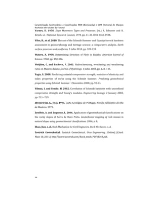 Caracterização Geomecânica e Classificações RMR (Bieniawsky) e SMR (Romana) de Maciços
Rochosos em taludes do Funchal
xx
Varnes, D. 1978. Slope Movement Types and Processes. [ed.] R. Schuster and R.
Krizek. s.l. : National Research Council, 1978. pp. 11-33. ISSN 0360-859X.
Viles, H., et al. 2010. The use of the Schmidt Hammer and Equotip forrock hardness
assessment in geomorphology and heritage science: a comparative analysis. Earth
surface processes and landforms. 5 Julho 2010, pp. 320-333.
Waters, A. 1960. Determining Direction of Flow in Basalts. American Journal of
Science. 1960, pp. 350-366.
Weijden, C. and Pacheco, F. 2003. Hydrochemistry, weathering and weathering
rates on Madeira Island. Journal of Hydrology. 1 Julho 2003, pp. 122–145.
Yagiz, S. 2008. Predicting uniaxial compressive strength, modulus of elasticity and
index properties of rocks using the Schmidt hammer. Predicting geotechnical
properties using Schmidt hammer. 1 Novembro 2008, pp. 55-63.
Yilmaz, I. and Sendir, H. 2002. Correlation of Schmidt hardness with unconfined
compressive strength and Young's modulos. Engineering Geology. 2 January 2002,
pp. 211– 219.
Zbyszewski, G., et al. 1975. Carta Geológica de Portugal. Notícia explicativa da Ilha
da Madeira. 1975.
Zenóbio, A. and Zuquette, L. 2006. Application of geomechanical classifications on
the rocky slopes of Serra de Ouro Preto. Geotechnical mapping of rock masses in
natural slopes using geomechanical classifications. 2006, p. 8.
Zhao, Jian. s. d.. Rock Mechanics for Civil Engineers. Rock Mechanics. s. d.
Zostrich Geotechnical. Zostrich Geotechnical. Ursa Engineering. [Online] [Cited:
Maio 10, 2011.] http://www.zostrich.com/Rock_mech_PDF/RMR.pdf.
 